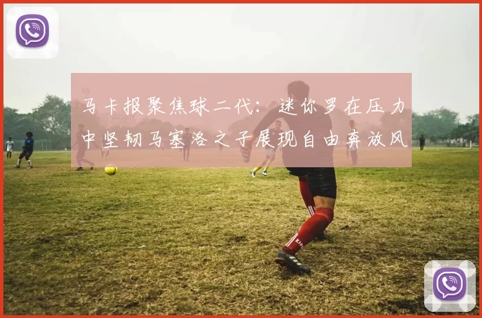 马卡报聚焦球二代：迷你罗在压力中坚韧马塞洛之子展现自由奔放风采