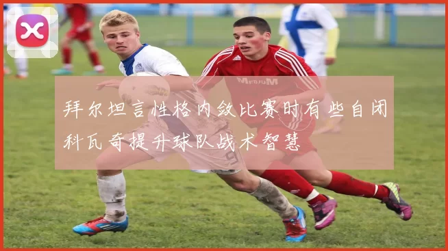 拜尔坦言性格内敛比赛时有些自闭科瓦奇提升球队战术智慧