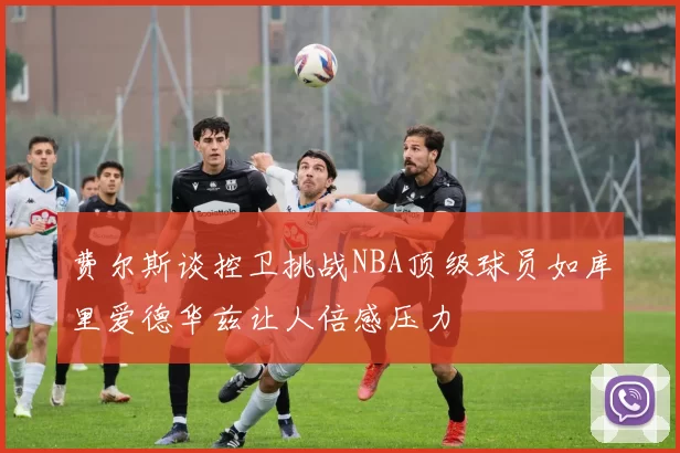 费尔斯谈控卫挑战NBA顶级球员如库里爱德华兹让人倍感压力