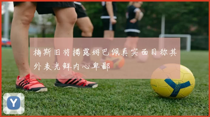 梅斯旧将揭露姆巴佩真实面目称其外表光鲜内心卑鄙