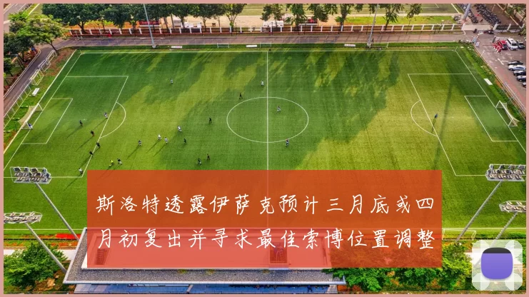 斯洛特透露伊萨克预计三月底或四月初复出并寻求最佳索博位置调整方案