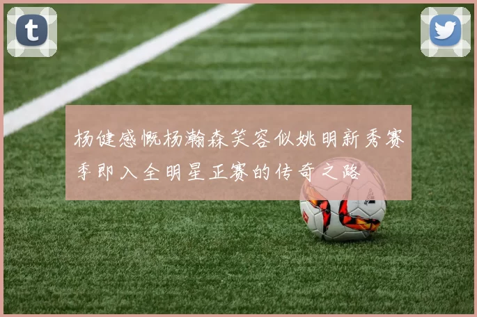 杨健感慨杨瀚森笑容似姚明新秀赛季即入全明星正赛的传奇之路