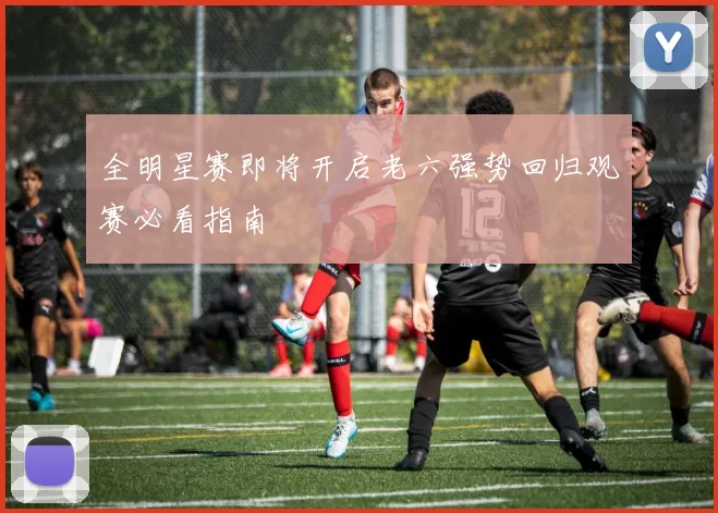 全明星赛即将开启老六强势回归观赛必看指南