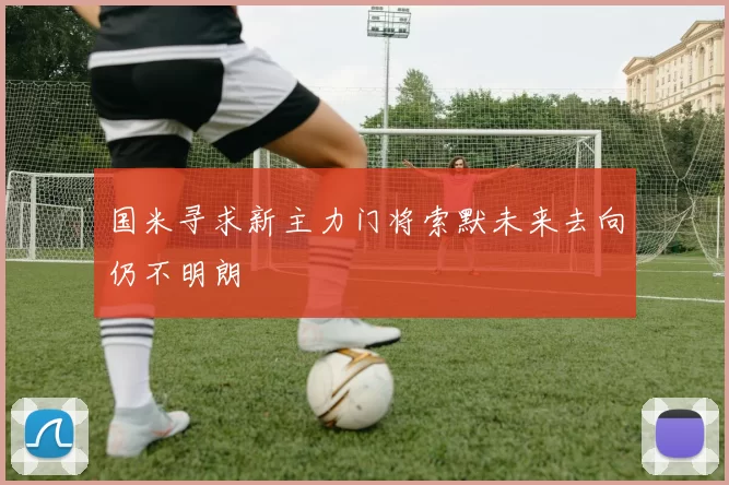 国米寻求新主力门将索默未来去向仍不明朗
