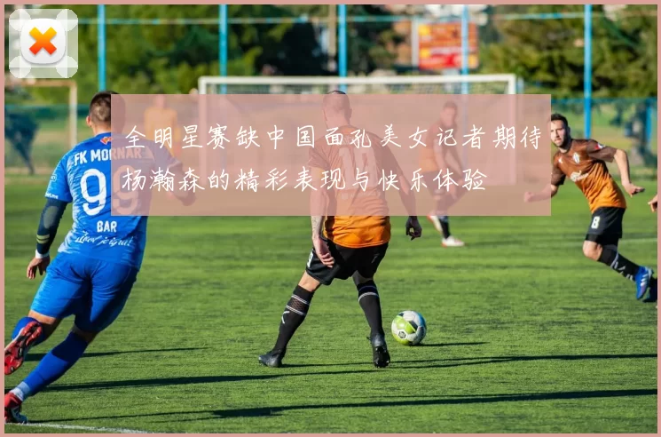 全明星赛缺中国面孔美女记者期待杨瀚森的精彩表现与快乐体验