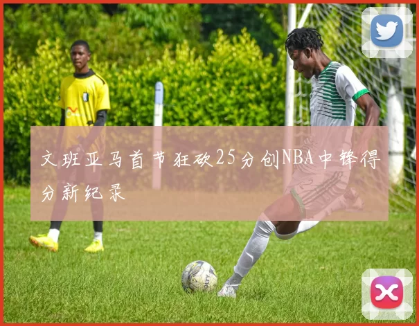 文班亚马首节狂砍25分创NBA中锋得分新纪录