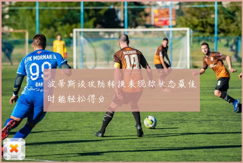 波蒂斯谈攻防转换表现称状态最佳时能轻松得分
