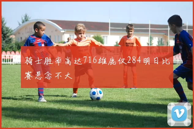 骑士胜率高达716雄鹿仅284明日比赛悬念不大