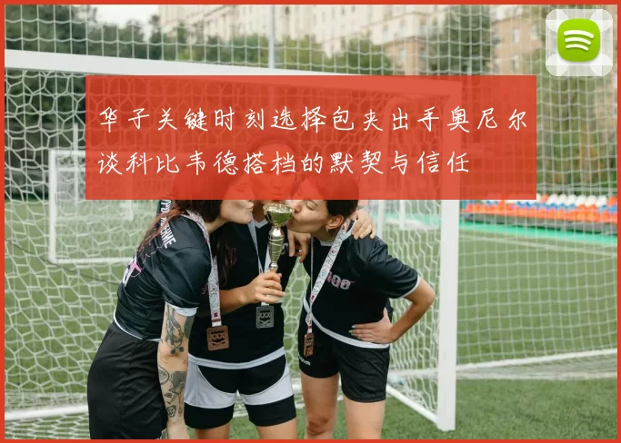 华子关键时刻选择包夹出手奥尼尔谈科比韦德搭档的默契与信任