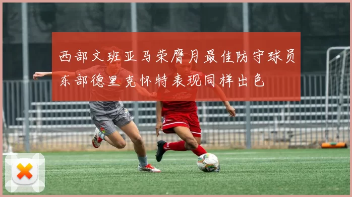 西部文班亚马荣膺月最佳防守球员东部德里克怀特表现同样出色