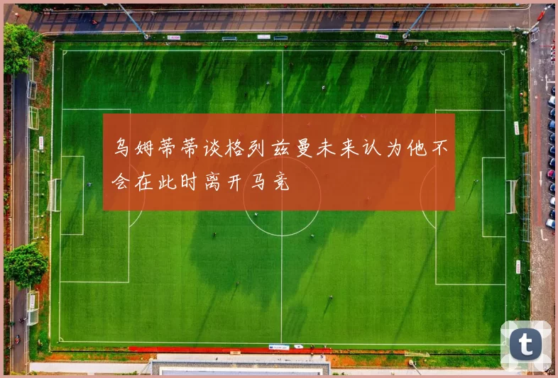 乌姆蒂蒂谈格列兹曼未来认为他不会在此时离开马竞