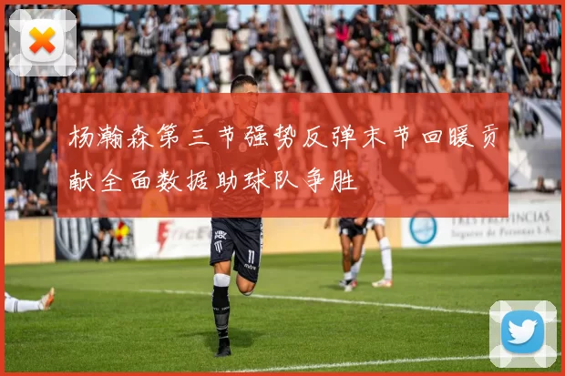 杨瀚森第三节强势反弹末节回暖贡献全面数据助球队争胜
