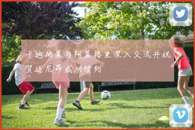卡迪纳莱与阿莱格里深入交流并祝贺迈尼昂成功续约