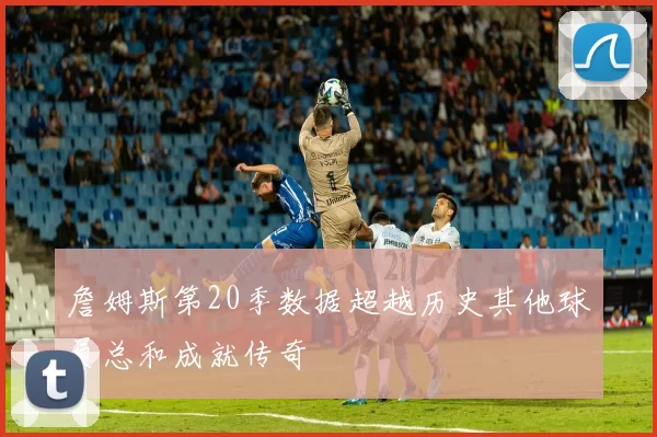 詹姆斯第20季数据超越历史其他球员总和成就传奇
